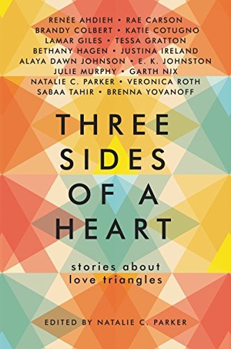 Garth Nix, Veronica Roth, Justina Ireland, Alaya Dawn Johnson, Rae Carson, E. K. Johnston, Julie Murphy, Natalie C. Parker, Renée Ahdieh, Brandy Colbert, Katie Cotugno, Lamar Giles, Tessa Gratton, Bethany Hagen, Sabaa Tahir, Brenna Yovanoff: Three Sides of a Heart: Stories About Love Triangles (2017, HarperTeen)